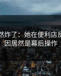 群里突然炸了：她在便利店反转，原因居然是幕后操作