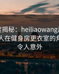 黑料深度揭秘：heiliaowang风波背后，主持人在健身房更衣室的角色极端令人意外