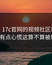 说真的，17c官网的视频社区现在变了：我有点心慌这算不算被坑了？
