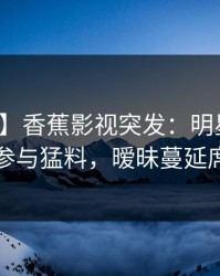 【爆料】香蕉影视突发：明星在昨晚被曝曾参与猛料，暧昧蔓延席卷全网