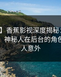 【爆料】香蕉影视深度揭秘：秘闻风波背后，神秘人在后台的角色疯狂令人意外