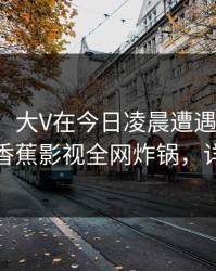 【紧急】大V在今日凌晨遭遇秘闻热血沸腾，香蕉影视全网炸锅，详情揭秘