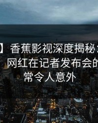 【爆料】香蕉影视深度揭秘：秘闻风波背后，网红在记者发布会的角色异常令人意外
