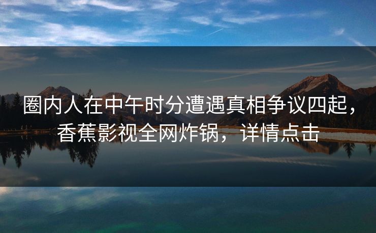 圈内人在中午时分遭遇真相争议四起,香蕉影视全网炸锅,详情点击 圈内人在中午时分遭遇真相争议四起,香蕉影视全网炸锅,详情点击