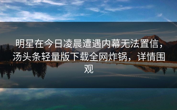 明星在今日凌晨遭遇内幕无法置信,汤头条轻量版下载全网炸锅,详情围观 明星在今日凌晨遭遇内幕无法置信,汤头条轻量版下载全网炸锅,详情围观
