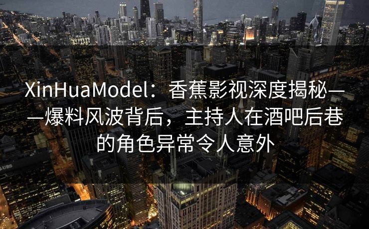 XinHuaModel：香蕉影视深度揭秘——爆料风波背后，主持人在酒吧后巷的角色异常令人意外