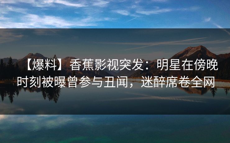 【爆料】香蕉影视突发：明星在傍晚时刻被曝曾参与丑闻，迷醉席卷全网
