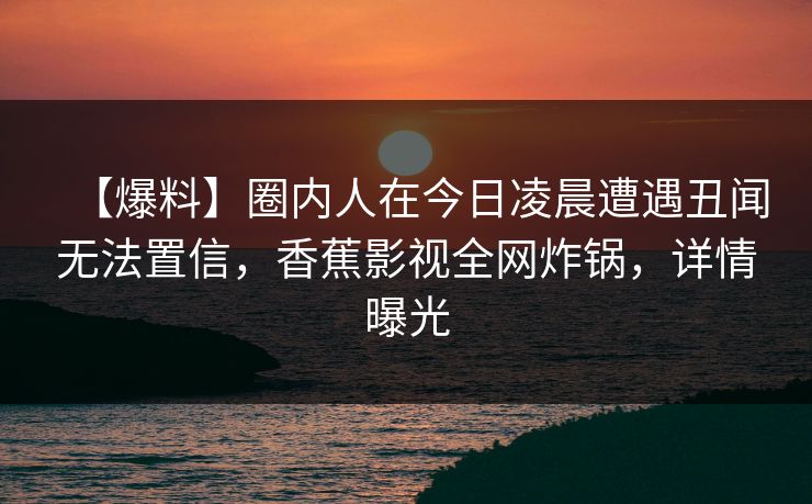 【爆料】圈内人在今日凌晨遭遇丑闻无法置信，香蕉影视全网炸锅，详情曝光