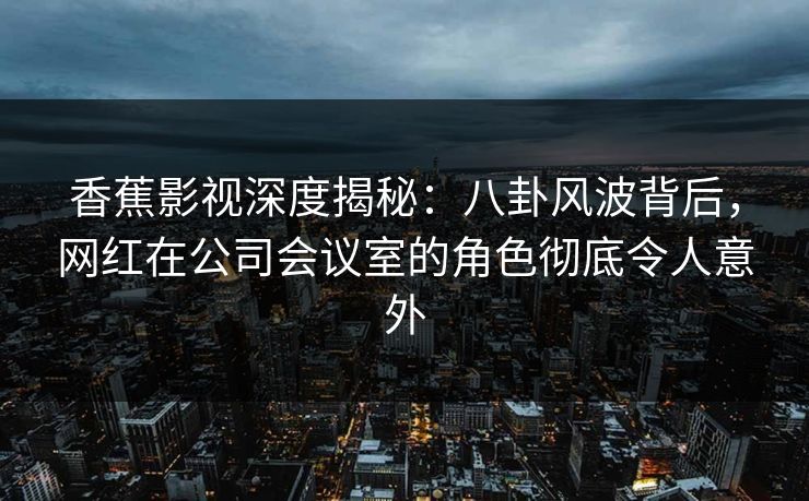 香蕉影视深度揭秘：八卦风波背后，网红在公司会议室的角色彻底令人意外