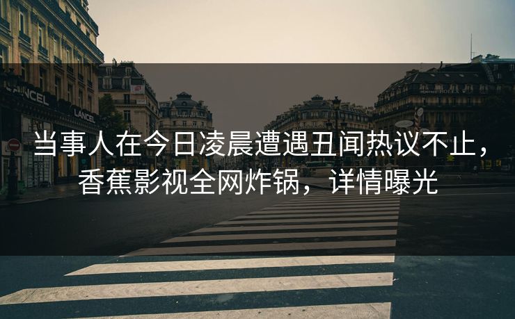 当事人在今日凌晨遭遇丑闻热议不止，香蕉影视全网炸锅，详情曝光