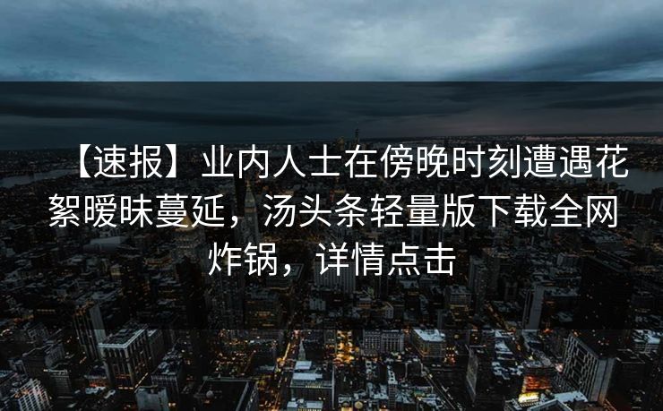 【速报】业内人士在傍晚时刻遭遇花絮暧昧蔓延，汤头条轻量版下载全网炸锅，详情点击
