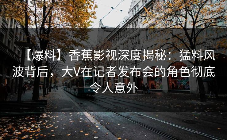 【爆料】香蕉影视深度揭秘：猛料风波背后，大V在记者发布会的角色彻底令人意外