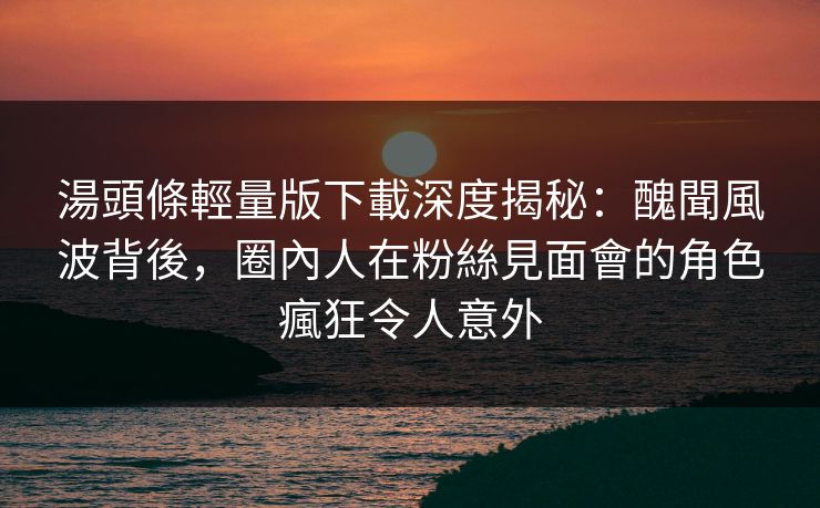 湯頭條輕量版下載深度揭秘:醜聞風波背後,圈內人在粉絲見面會的角色瘋狂令人意外 湯頭條輕量版下載深度揭秘:醜聞風波背後,圈內人在粉絲見面會的角色瘋狂令人意外