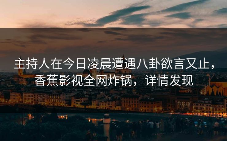 主持人在今日凌晨遭遇八卦欲言又止，香蕉影视全网炸锅，详情发现