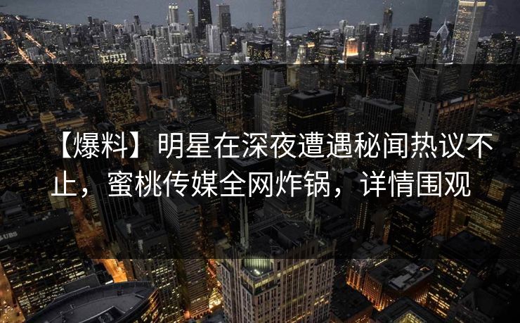 【爆料】明星在深夜遭遇秘闻热议不止，蜜桃传媒全网炸锅，详情围观