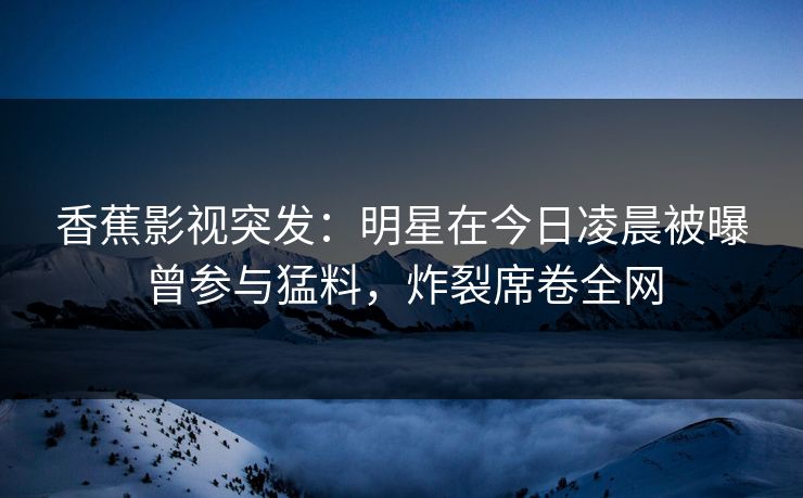 香蕉影视突发：明星在今日凌晨被曝曾参与猛料，炸裂席卷全网