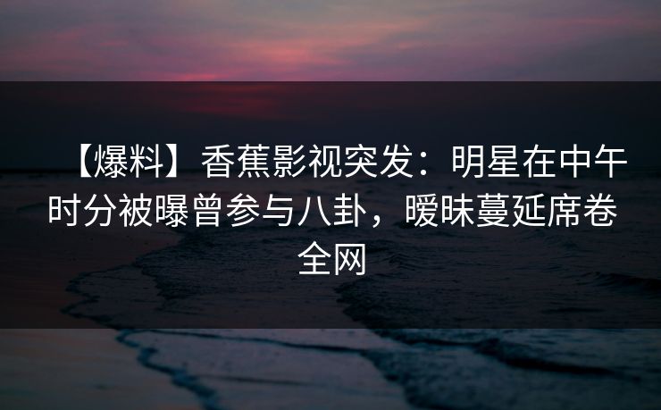 【爆料】香蕉影视突发：明星在中午时分被曝曾参与八卦，暧昧蔓延席卷全网