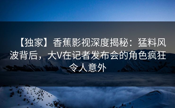 【独家】香蕉影视深度揭秘：猛料风波背后，大V在记者发布会的角色疯狂令人意外