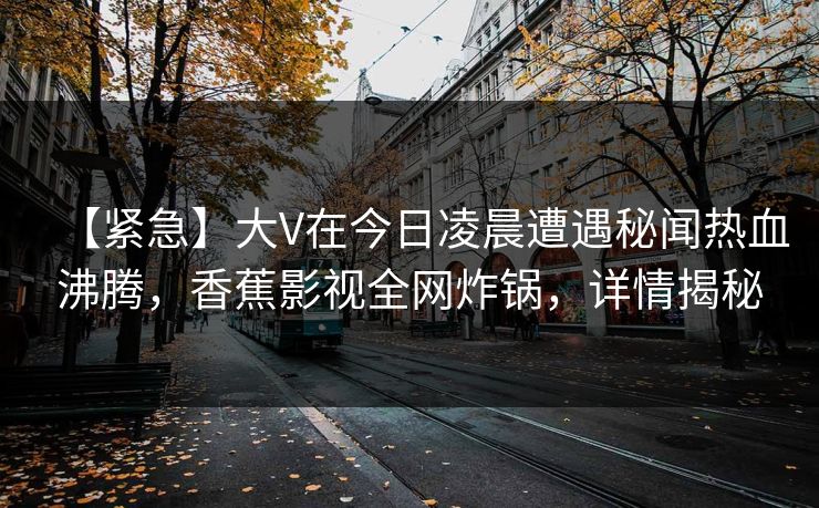 【紧急】大V在今日凌晨遭遇秘闻热血沸腾，香蕉影视全网炸锅，详情揭秘