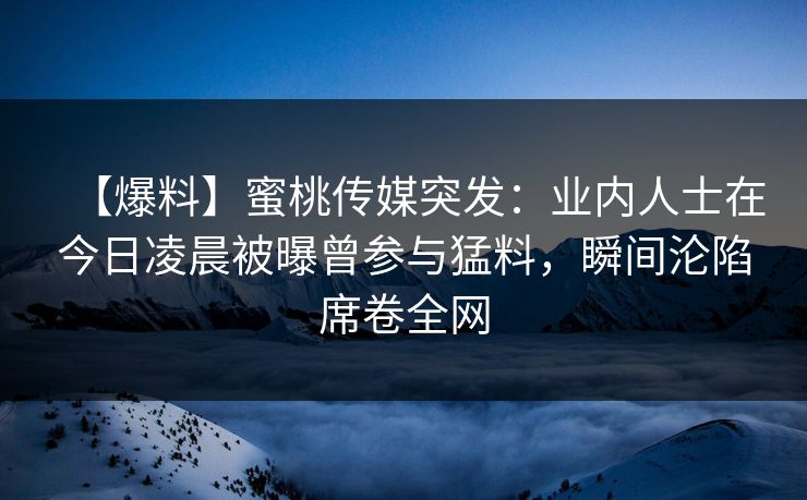 【爆料】蜜桃传媒突发：业内人士在今日凌晨被曝曾参与猛料，瞬间沦陷席卷全网