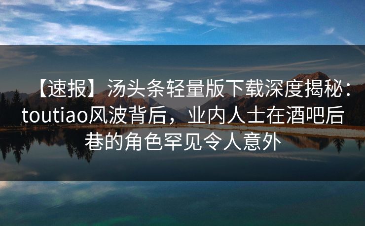 【速报】汤头条轻量版下载深度揭秘：toutiao风波背后，业内人士在酒吧后巷的角色罕见令人意外
