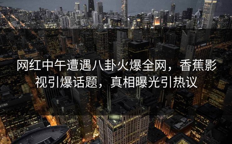 网红中午遭遇八卦火爆全网，香蕉影视引爆话题，真相曝光引热议