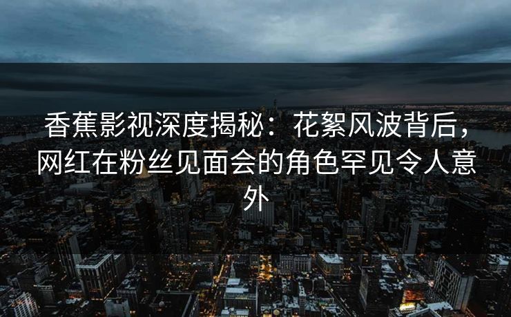 香蕉影视深度揭秘:花絮风波背后,网红在粉丝见面会的角色罕见令人意外 香蕉影视深度揭秘:花絮风波背后,网红在粉丝见面会的角色罕见令人意外