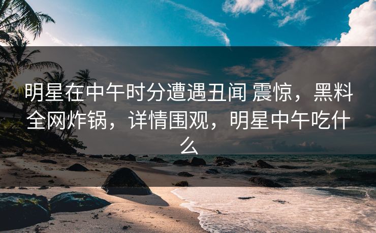 明星在中午时分遭遇丑闻 震惊，黑料全网炸锅，详情围观，明星中午吃什么