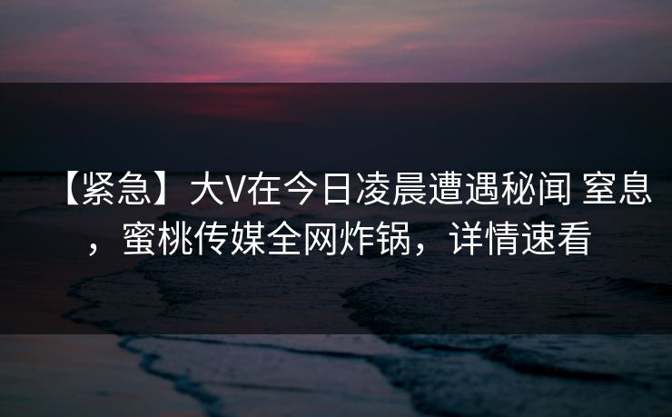 【紧急】大V在今日凌晨遭遇秘闻 窒息，蜜桃传媒全网炸锅，详情速看