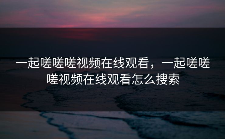 一起嗟嗟嗟视频在线观看,一起嗟嗟嗟视频在线观看怎么搜索 一起嗟嗟嗟视频在线观看,一起嗟嗟嗟视频在线观看怎么搜索