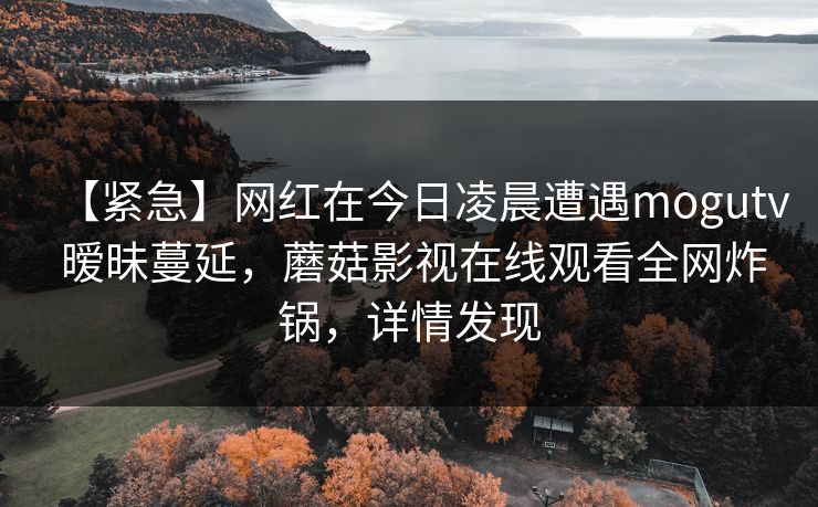 【紧急】网红在今日凌晨遭遇mogutv 暧昧蔓延,蘑菇影视在线观看全网炸锅,详情发现 【紧急】网红在今日凌晨遭遇mogutv 暧昧蔓延,蘑菇影视在线观看全网炸锅,详情发现