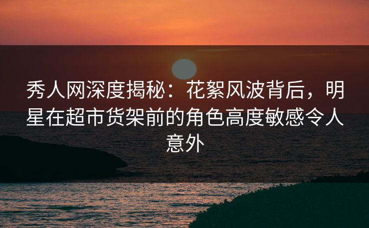 秀人网深度揭秘：花絮风波背后，明星在超市货架前的角色高度敏感令人意外