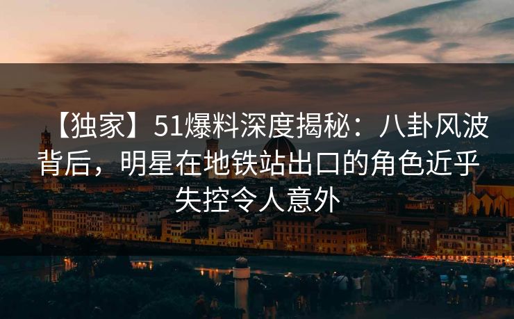 【独家】51爆料深度揭秘：八卦风波背后，明星在地铁站出口的角色近乎失控令人意外