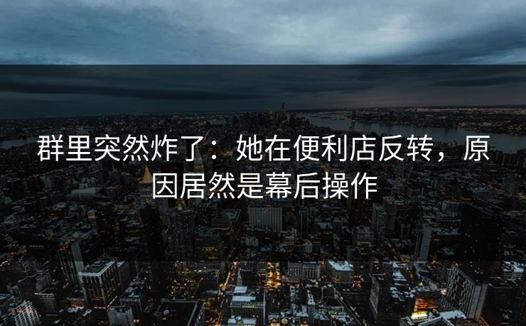 群里突然炸了：她在便利店反转，原因居然是幕后操作