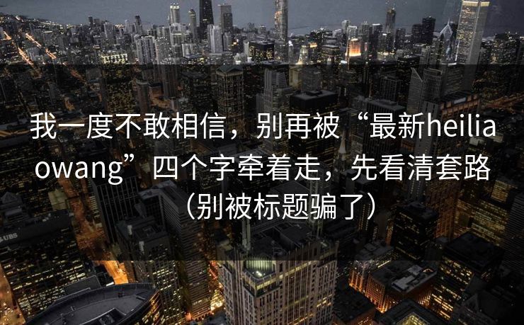 我一度不敢相信，别再被“最新heiliaowang”四个字牵着走，先看清套路（别被标题骗了）