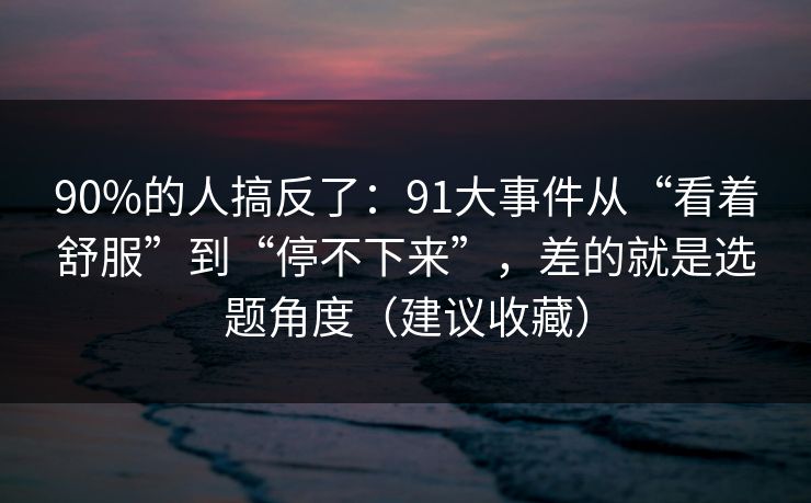 90%的人搞反了:91大事件从“看着舒服”到“停不下来”,差的就是选题角度(建议收藏) 90%的人搞反了:91大事件从“看着舒服”到“停不下来”,差的就是选题角度(建议收藏)