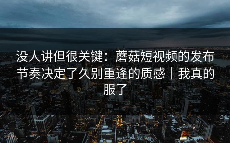 没人讲但很关键:蘑菇短视频的发布节奏决定了久别重逢的质感|我真的服了 没人讲但很关键:蘑菇短视频的发布节奏决定了久别重逢的质感|我真的服了