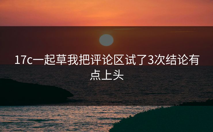 17c一起草我把评论区试了3次结论有点上头