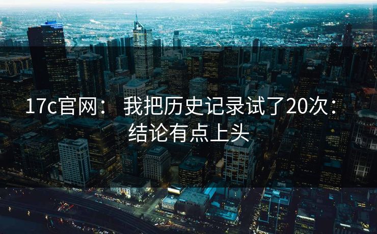 17c官网: 我把历史记录试了20次: 结论有点上头 17c官网: 我把历史记录试了20次: 结论有点上头
