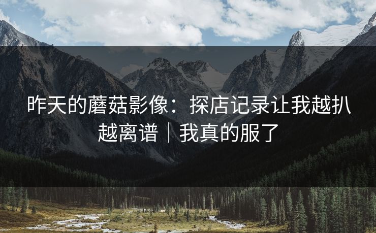 昨天的蘑菇影像：探店记录让我越扒越离谱｜我真的服了