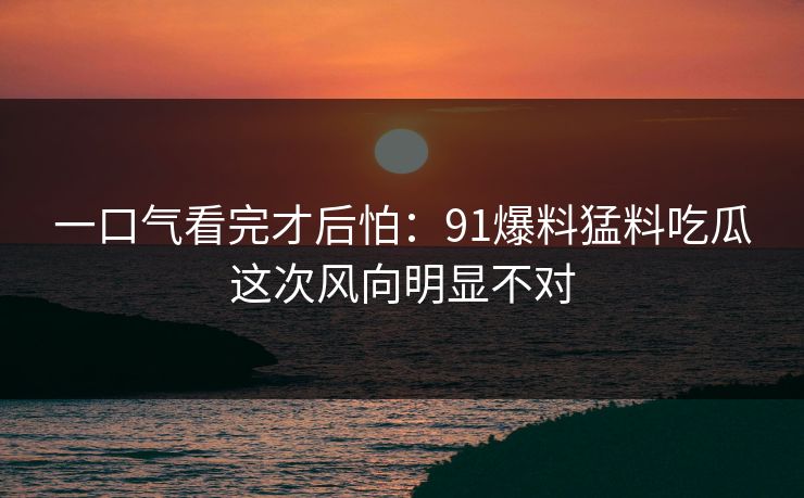 一口气看完才后怕:91爆料猛料吃瓜这次风向明显不对 一口气看完才后怕:91爆料猛料吃瓜这次风向明显不对