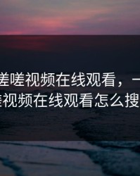 一起嗟嗟嗟视频在线观看，一起嗟嗟嗟视频在线观看怎么搜索