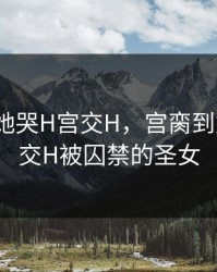 宫脔到她哭H宫交H，宫脔到她哭h宫交H被囚禁的圣女