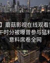 【爆料】蘑菇影视在线观看突发：明星在中午时分被曝曾参与猛料，出乎意料席卷全网