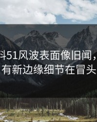 吃瓜爆料51风波表面像旧闻，实际还有新边缘细节在冒头