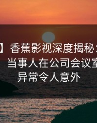 【震惊】香蕉影视深度揭秘：花絮风波背后，当事人在公司会议室的角色异常令人意外