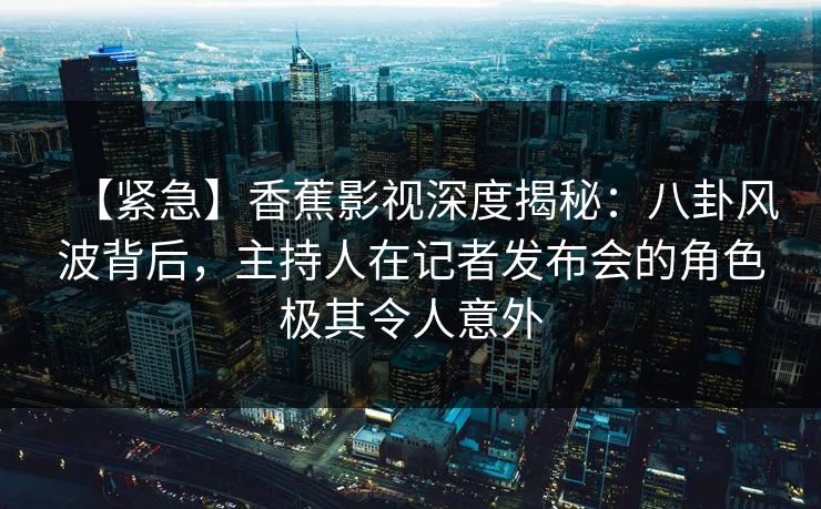 【紧急】香蕉影视深度揭秘：八卦风波背后，主持人在记者发布会的角色极其令人意外