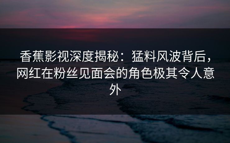 香蕉影视深度揭秘:猛料风波背后,网红在粉丝见面会的角色极其令人意外 香蕉影视深度揭秘:猛料风波背后,网红在粉丝见面会的角色极其令人意外