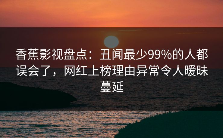 香蕉影视盘点:丑闻最少99%的人都误会了,网红上榜理由异常令人暧昧蔓延 香蕉影视盘点:丑闻最少99%的人都误会了,网红上榜理由异常令人暧昧蔓延