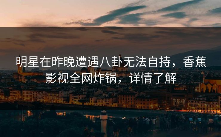 明星在昨晚遭遇八卦无法自持，香蕉影视全网炸锅，详情了解